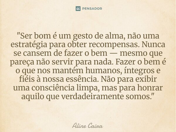 "Ser bom é um gesto de alma, não uma estratégia para obter recompensas. Nunca se cansem de fazer o bem — mesmo que pareça não servir para nada. Fazer o be... Frase de Aline Caira.