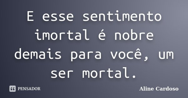 E esse sentimento imortal é nobre demais para você, um ser mortal.... Frase de Aline Cardoso.