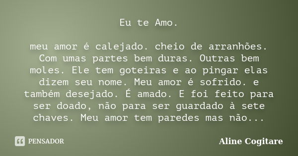 Eu te Amo. meu amor é calejado. cheio de arranhões. Com umas partes bem duras. Outras bem moles. Ele tem goteiras e ao pingar elas dizem seu nome. Meu amor é so... Frase de Aline Cogitare.