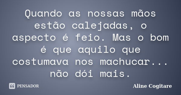 Quando as nossas mãos estão calejadas, o aspecto é feio. Mas o bom é que aquilo que costumava nos machucar... não dói mais.... Frase de Aline Cogitare.