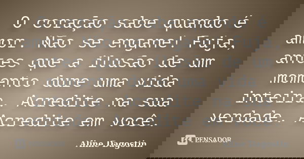 O coração sabe quando é amor. Não se engane! Fuja, antes que a ilusão de um momento dure uma vida inteira. Acredite na sua verdade. Acredite em você.... Frase de Aline Dagostin.