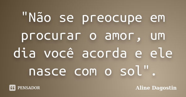 "Não se preocupe em procurar o amor, um dia você acorda e ele nasce com o sol".... Frase de Aline Dagostin.