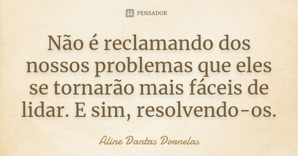 Não é reclamando dos nossos problemas que eles se tornarão mais fáceis de lidar. E sim, resolvendo-os.... Frase de Aline Dantas Dornelas.