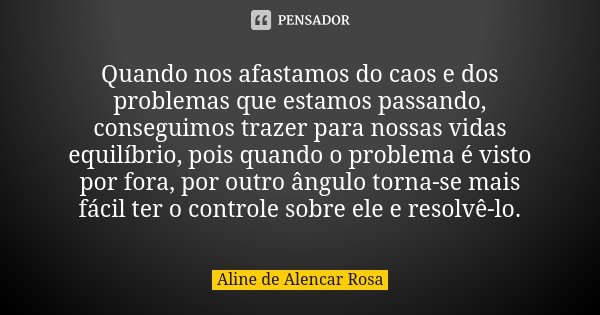 Quando nos afastamos do caos e dos problemas que estamos passando, conseguimos trazer para nossas vidas equilíbrio, pois quando o problema é visto por fora, por... Frase de Aline de Alencar Rosa.