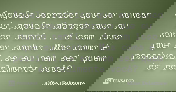 Aquele sorriso que eu nunca vi,aquele abraço que eu nunca senti... é com isso que eu sonho. Mas como é possivel,se eu nem sei quem és realmente você?... Frase de Aline Delamare.