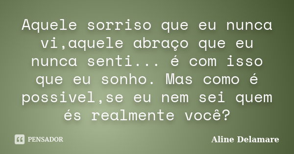 Aquele sorriso que eu nunca vi,aquele abraço que eu nunca senti... é com isso que eu sonho. Mas como é possivel,se eu nem sei quem és realmente você?... Frase de Aline Delamare.