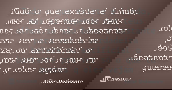 Tudo o que existe é lindo, mas ai depende dos teus olhos,se são bons o bastante para ver a verdadeira beleza,ou artificial o bastante pra ver só o que tu queres... Frase de Aline Delamare.
