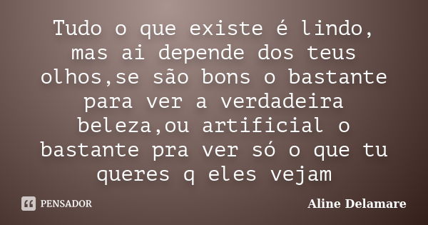 Tudo o que existe é lindo, mas ai depende dos teus olhos,se são bons o bastante para ver a verdadeira beleza,ou artificial o bastante pra ver só o que tu queres... Frase de Aline Delamare.