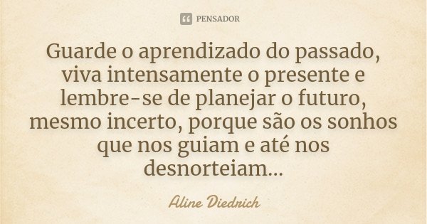 Guarde o aprendizado do passado, viva intensamente o presente e lembre-se de planejar o futuro, mesmo incerto, porque são os sonhos que nos guiam e até nos desn... Frase de Aline Diedrich.