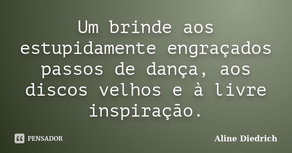 Um brinde aos estupidamente engraçados passos de dança, aos discos velhos e à livre inspiração.... Frase de Aline Diedrich.