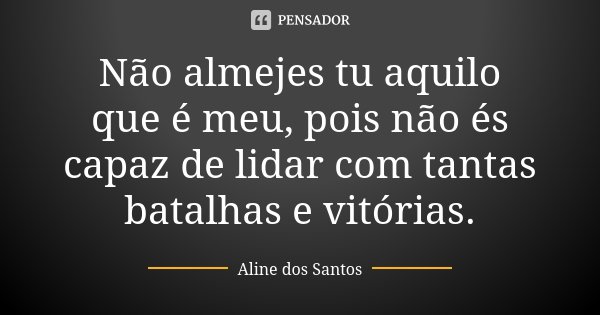 Não almejes tu aquilo que é meu, pois não és capaz de lidar com tantas batalhas e vitórias.... Frase de Aline dos Santos.