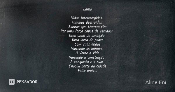 Lama Vidas interrompidas Famílias destruídas Sonhos que tiveram fim Por uma força capaz de esmagar Uma onda de ambição Uma lama de poder Com suas ondas Varrendo... Frase de Aline Eni.