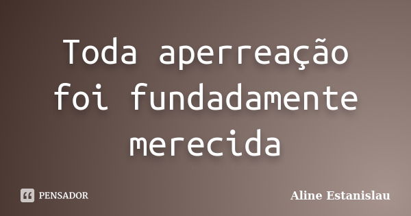 Toda aperreação foi fundadamente merecida... Frase de Aline Estanislau.