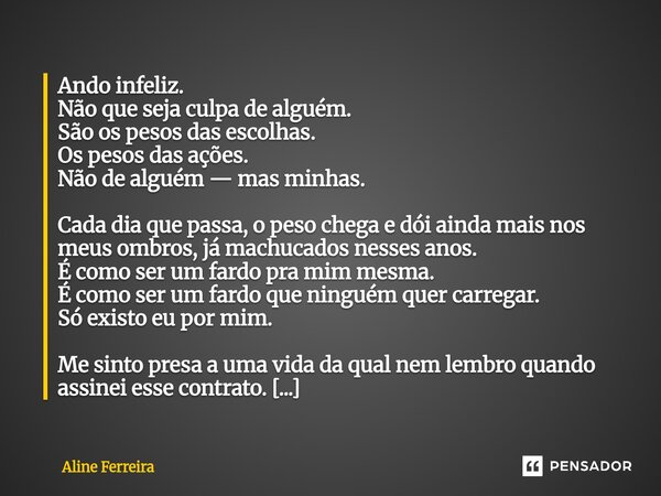 ⁠Ando infeliz. Não que seja culpa de alguém. São os pesos das escolhas. Os pesos das ações. Não de alguém — mas minhas. Cada dia que passa, o peso chega e dói a... Frase de Aline Ferreira.