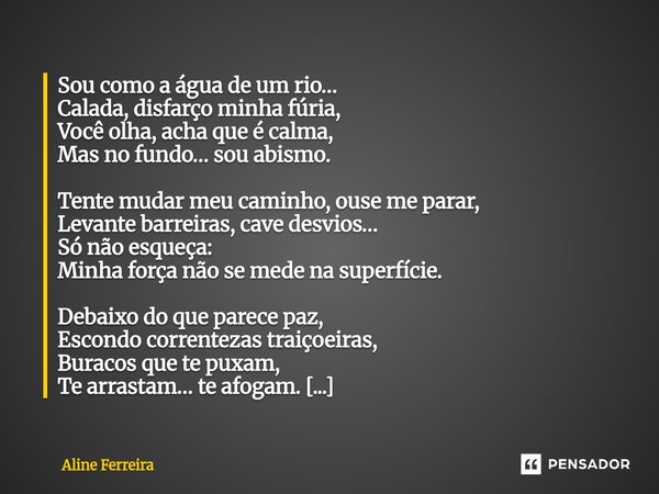 Sou como a água de um rio… Calada, disfarço minha fúria, Você olha, acha que é calma, Mas no fundo… sou abismo. Tente mudar meu caminho, ouse me parar, Levante... Frase de Aline Ferreira.