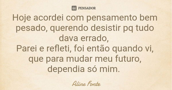 Hoje acordei com pensamento bem pesado, querendo desistir pq tudo dava errado, Parei e refleti, foi então quando vi, que para mudar meu futuro, dependia só mim.... Frase de Aline Fonte.