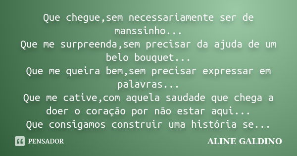 Que chegue,sem necessariamente ser de manssinho... Que me surpreenda,sem precisar da ajuda de um belo bouquet... Que me queira bem,sem precisar expressar em pal... Frase de Aline Galdino.