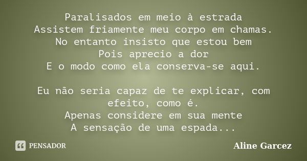 Paralisados em meio à estrada Assistem friamente meu corpo em chamas. No entanto insisto que estou bem Pois aprecio a dor E o modo como ela conserva-se aqui. Eu... Frase de Aline Garcez.