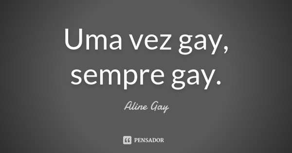 Uma vez gay, sempre gay.... Frase de Aline Gay.