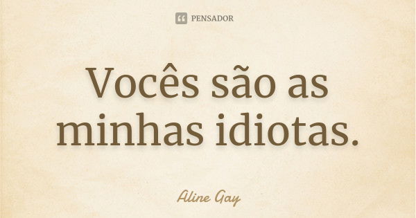 Vocês são as minhas idiotas.... Frase de Aline Gay.