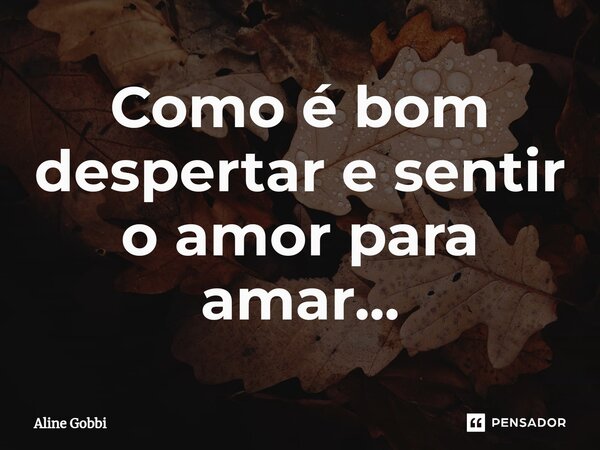 Como é bom despertar e sentir o amor para amar...... Frase de Aline Gobbi.