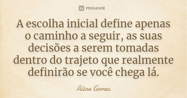 A escolha inicial define apenas o caminho a seguir, as suas decisões a serem tomadas dentro do trajeto que realmente definirão se você chega lá.... Frase de Aline Gomes.