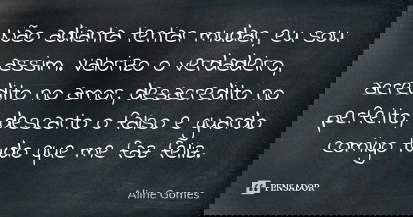Não adianta tentar mudar, eu sou assim. Valorizo o verdadeiro, acredito no amor, desacredito no perfeito, descarto o falso e guardo comigo tudo que me faz feliz... Frase de Aline Gomes.