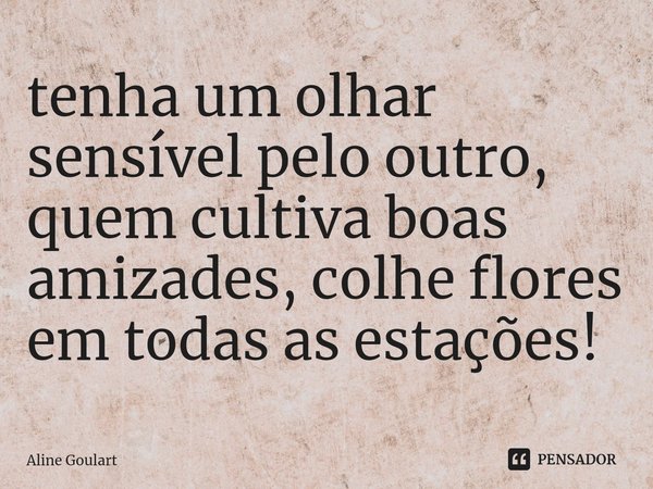 ⁠tenha um olhar sensível pelo outro, quem cultiva boas amizades, colhe flores em todas as estações!... Frase de Aline Goulart.