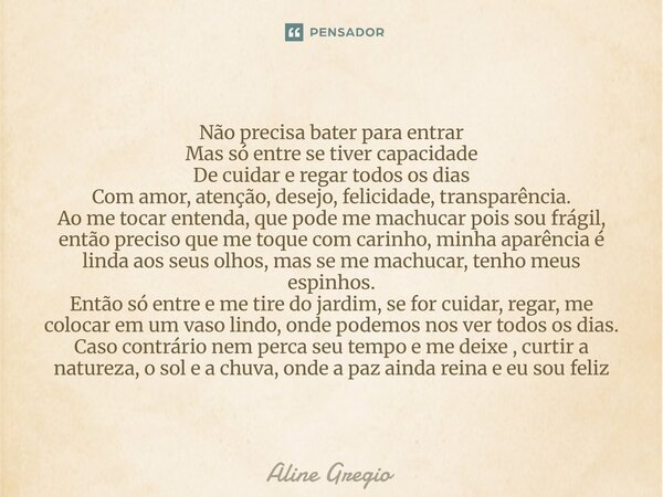 Não precisa bater para entrar Mas só entre se tiver capacidade De cuidar e regar todos os dias Com amor, atenção, desejo, felicidade, transparência. Ao me toca... Frase de Aline gregio.