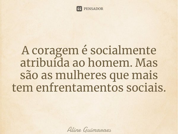 ⁠A coragem é socialmente atribuída ao homem. Mas são as mulheres que mais têm enfrentamentos sociais.... Frase de Aline Guimaraes.