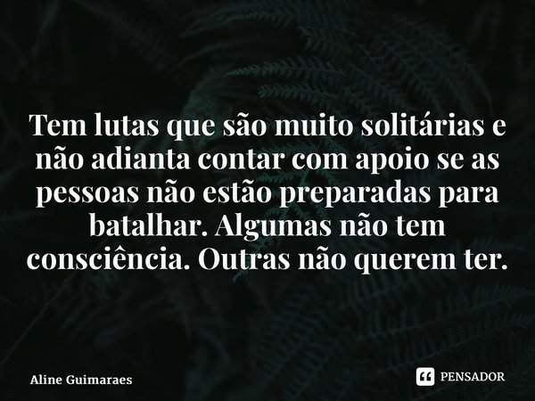 ⁠Tem lutas que são muito solitárias e não adianta contar com apoio se as pessoas não estão preparadas para batalhar. Algumas não tem consciência. Outras não que... Frase de Aline Guimaraes.
