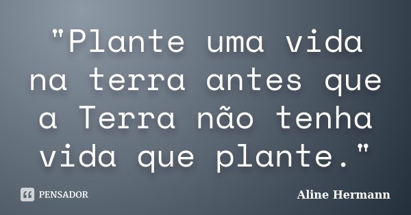 "Plante uma vida na terra antes que a Terra não tenha vida que plante."... Frase de Aline Hermann.