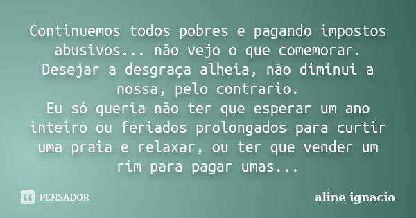 Continuemos todos pobres e pagando impostos abusivos... não vejo o que comemorar. Desejar a desgraça alheia, não diminui a nossa, pelo contrario. Eu só queria n... Frase de Aline Ignacio.