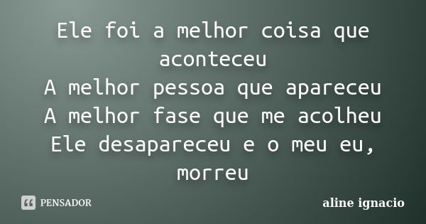 Ele foi a melhor coisa que aconteceu A melhor pessoa que apareceu A melhor fase que me acolheu Ele desapareceu e o meu eu, morreu... Frase de aline ignacio.