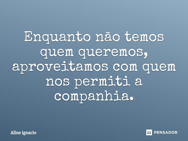 ⁠Enquanto não temos quem queremos, aproveitamos com quem nos permiti a companhia.... Frase de aline ignacio.