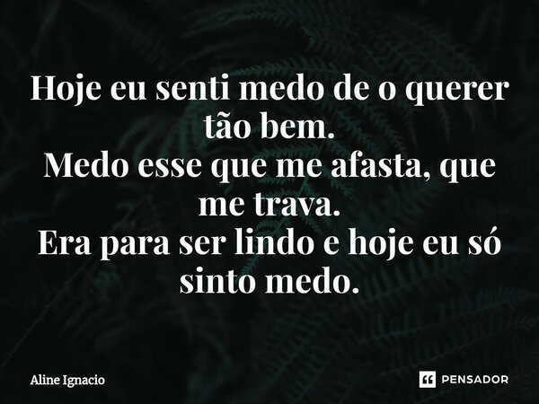 Hoje eu senti medo de o querer tão bem. Medo esse que me afasta, que me trava. Era para ser lindo e hoje eu só sinto medo.... Frase de aline ignacio.