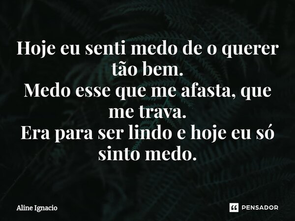 Hoje eu senti medo de o querer tão bem. Medo esse que me afasta, que me trava. Era para ser lindo e hoje eu só sinto medo.... Frase de aline ignacio.