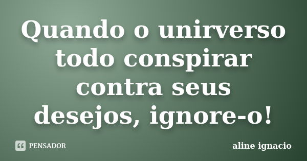 Quando o unirverso todo conspirar contra seus desejos, ignore-o!... Frase de Aline Ignacio.