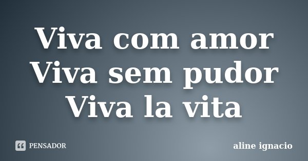 Viva com amor Viva sem pudor Viva la vita... Frase de Aline Ignácio.