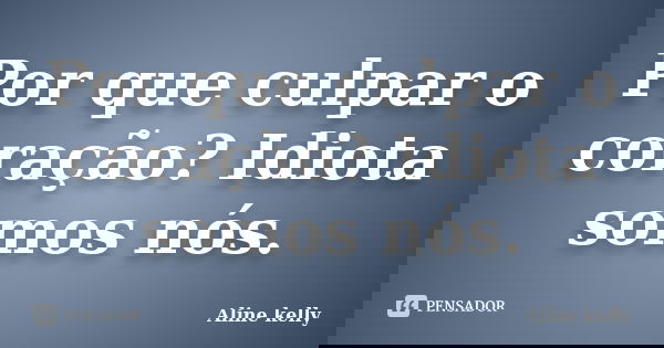 Por que culpar o coração? Idiota somos nós.... Frase de Aline kelly.
