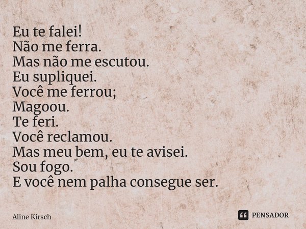 ⁠Eu te falei! Não me ferra. Mas não me escutou. Eu supliquei. Você me ferrou; Magoou. Te feri. Você reclamou. Mas meu bem, eu te avisei. Sou fogo. E você nem pa... Frase de Aline Kirsch.