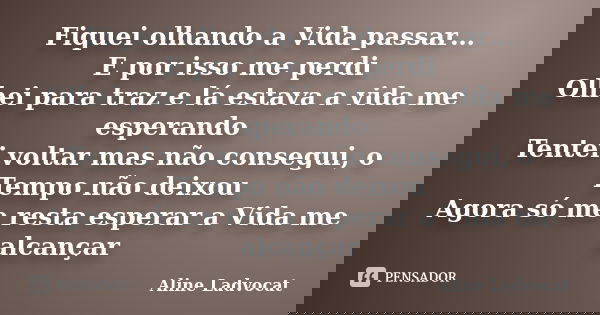 Fiquei olhando a Vida passar… E por isso me perdi Olhei para traz e lá estava a vida me esperando Tentei voltar mas não consegui, o Tempo não deixou Agora só me... Frase de Aline Ladvocat.