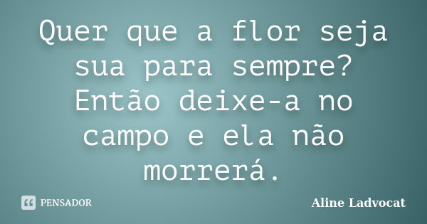 Quer que a flor seja sua para sempre? Então deixe-a no campo e ela não morrerá.... Frase de Aline Ladvocat.