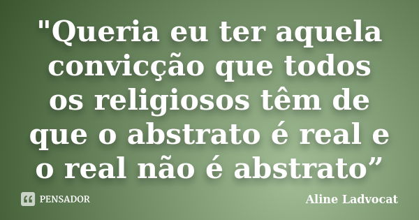 "Queria eu ter aquela convicção que todos os religiosos têm de que o abstrato é real e o real não é abstrato”... Frase de Aline Ladvocat.