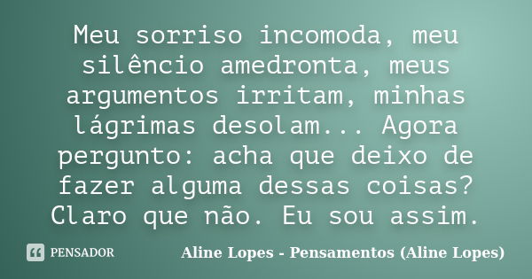 Meu sorriso incomoda, meu silêncio amedronta, meus argumentos irritam, minhas lágrimas desolam... Agora pergunto: acha que deixo de fazer alguma dessas coisas? ... Frase de Aline Lopes - Pensamentos (Aline Lopes).