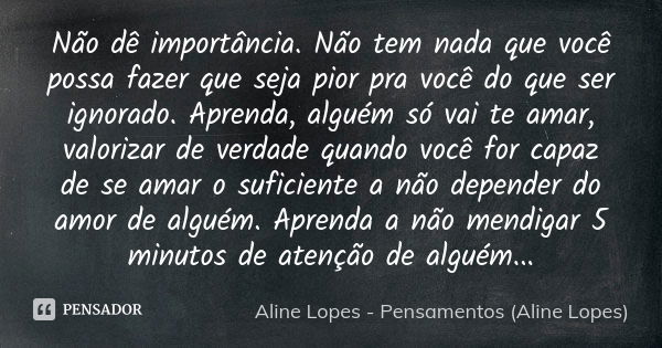 Não dê importância. Não tem nada que você possa fazer que seja pior pra você do que ser ignorado. Aprenda, alguém só vai te amar, valorizar de verdade quando vo... Frase de Aline Lopes - Pensamentos (Aline Lopes).