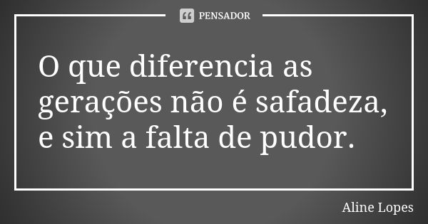 O que diferencia as gerações não é safadeza, e sim a falta de pudor.... Frase de Aline lopes.