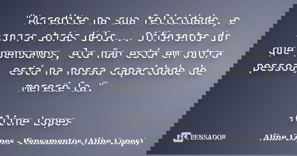 "Acredite na sua felicidade, e corra atrás dela... Diferente do que pensamos, ela não está em outra pessoa, está na nossa capacidade de merecê-la." -A... Frase de Aline Lopes - (Pensamentos Aline Lopes).