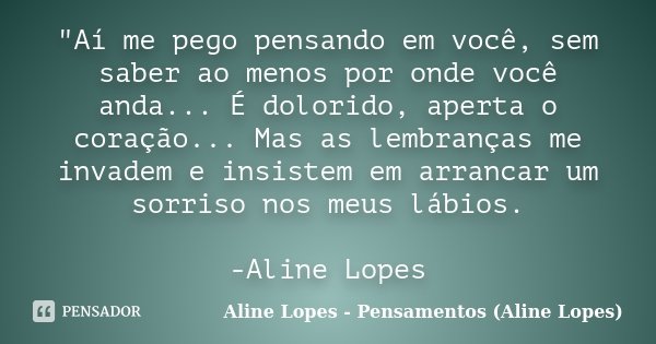 "Aí me pego pensando em você, sem saber ao menos por onde você anda... É dolorido, aperta o coração... Mas as lembranças me invadem e insistem em arrancar ... Frase de Aline Lopes - Pensamentos (Aline Lopes).
