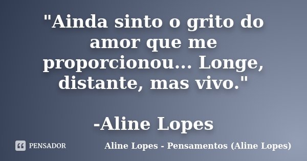 "Ainda sinto o grito do amor que me proporcionou... Longe, distante, mas vivo." -Aline Lopes... Frase de Aline Lopes - Pensamentos (Aline Lopes).